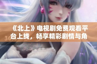 《北上》电视剧免费观看平台上线，畅享精彩剧情与角色魅力