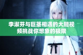 李淑芬与巨茎相遇的大胆视频挑战你想象的极限