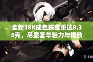 全新18K成色珠宝重达8.35克，尽显奢华魅力与精致工艺