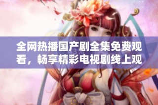 全网热播国产剧全集免费观看，畅享精彩电视剧线上观看体验