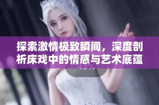 探索激情极致瞬间，深度剖析床戏中的情感与艺术底蕴
