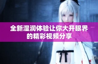 全新湿润体验让你大开眼界的精彩视频分享