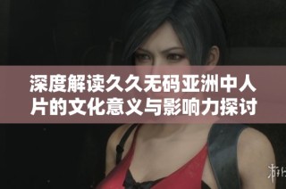 深度解读久久无码亚洲中人片的文化意义与影响力探讨