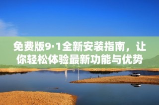 免费版9·1全新安装指南，让你轻松体验最新功能与优势