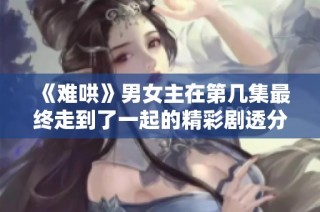 《难哄》男女主在第几集最终走到了一起的精彩剧透分析