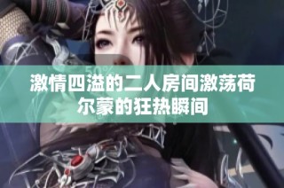 激情四溢的二人房间激荡荷尔蒙的狂热瞬间