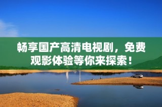 畅享国产高清电视剧，免费观影体验等你来探索！