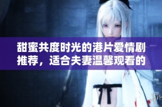 甜蜜共度时光的港片爱情剧推荐，适合夫妻温馨观看的作品清单