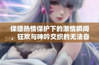保镖热情保护下的激情瞬间，狂欢与呻吟交织的无法自拔体验
