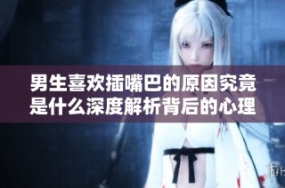 男生喜欢插嘴巴的原因究竟是什么深度解析背后的心理因素