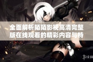 全面解析陌陌影视高清完整版在线观看的精彩内容与特色玩法