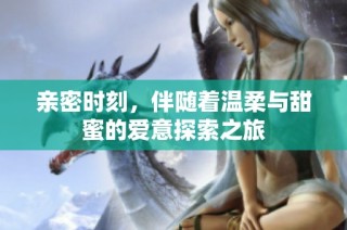亲密时刻，伴随着温柔与甜蜜的爱意探索之旅
