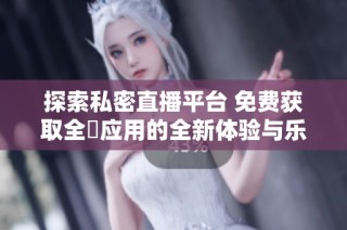 探索私密直播平台 免费获取全婐应用的全新体验与乐趣