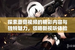 探索蘑菇视频的精彩内容与独特魅力，领略新视听体验