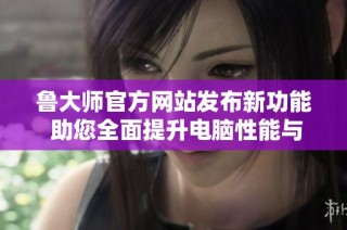 鲁大师官方网站发布新功能 助您全面提升电脑性能与体验
