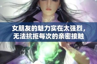 女朋友的魅力实在太强烈，无法抗拒每次的亲密接触