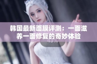 韩国最新面膜评测：一面滋养一面修复的奇妙体验