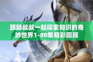 跟随叔叔一起探索知识的奇妙世界1-80集精彩回顾