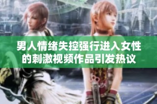 男人情绪失控强行进入女性的刺激视频作品引发热议