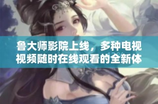 鲁大师影院上线，多种电视视频随时在线观看的全新体验