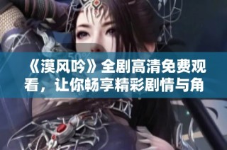 《漠风吟》全剧高清免费观看，让你畅享精彩剧情与角色魅力