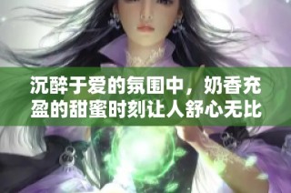 沉醉于爱的氛围中，奶香充盈的甜蜜时刻让人舒心无比