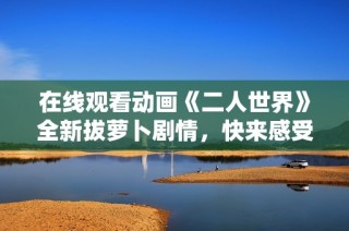 在线观看动画《二人世界》全新拔萝卜剧情，快来感受吧！