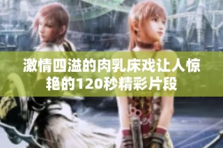 激情四溢的肉乳床戏让人惊艳的120秒精彩片段