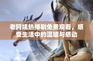 老阿姨热播剧免费观看，感受生活中的温暖与感动