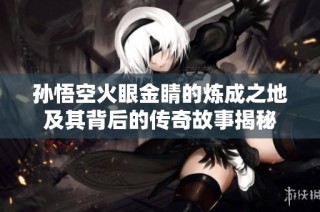 孙悟空火眼金睛的炼成之地及其背后的传奇故事揭秘