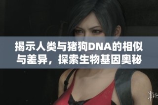 揭示人类与猪狗DNA的相似与差异，探索生物基因奥秘