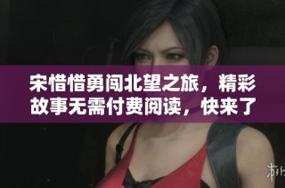 宋惜惜勇闯北望之旅，精彩故事无需付费阅读，快来了解！