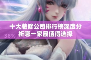 十大装修公司排行榜深度分析哪一家最值得选择