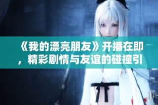 《我的漂亮朋友》开播在即，精彩剧情与友谊的碰撞引发观众期待