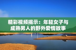 精彩视频揭示：年轻女子与成熟男人的野外爱情故事