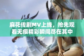 麻花传剧MV上线，抢先观看无痕精彩瞬间尽在其中
