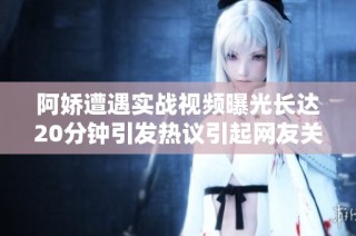 阿娇遭遇实战视频曝光长达20分钟引发热议引起网友关注