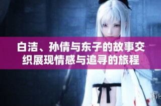 白洁、孙倩与东子的故事交织展现情感与追寻的旅程