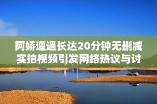 阿娇遭遇长达20分钟无删减实拍视频引发网络热议与讨论