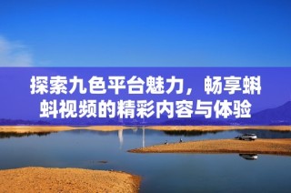 探索九色平台魅力，畅享蝌蚪视频的精彩内容与体验