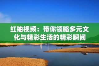 红袖视频：带你领略多元文化与精彩生活的精彩瞬间