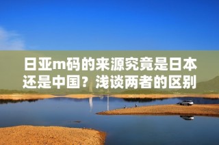 日亚m码的来源究竟是日本还是中国？浅谈两者的区别与联系