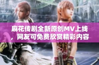麻花传剧全新原创MV上线，网友可免费欣赏精彩内容