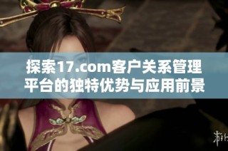 探索17.com客户关系管理平台的独特优势与应用前景分析