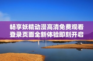 畅享妖精动漫高清免费观看登录页面全新体验即刻开启