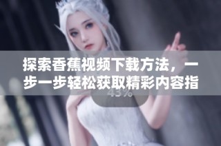 探索香蕉视频下载方法，一步一步轻松获取精彩内容指南