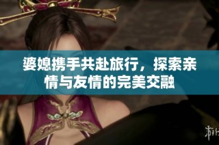 婆媳携手共赴旅行，探索亲情与友情的完美交融
