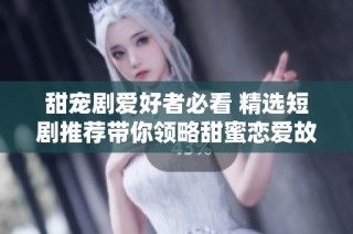 甜宠剧爱好者必看 精选短剧推荐带你领略甜蜜恋爱故事