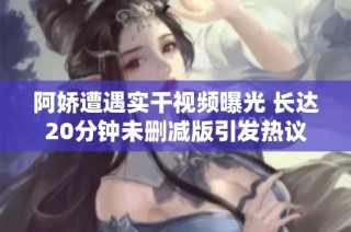 阿娇遭遇实干视频曝光 长达20分钟未删减版引发热议