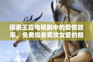 探索王霞电视剧中的爱情故事，免费观看男欢女爱的精彩瞬间
